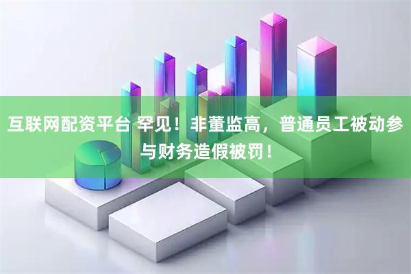 互联网配资平台 罕见！非董监高，普通员工被动参与财务造假被罚！