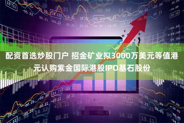 配资首选炒股门户 招金矿业拟3000万美元等值港元认购紫金国际港股IPO基石股份