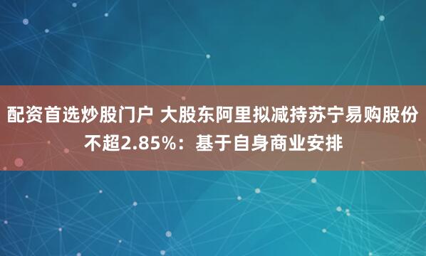 配资首选炒股门户 大股东阿里拟减持苏宁易购股份不超2.85%：基于自身商业安排