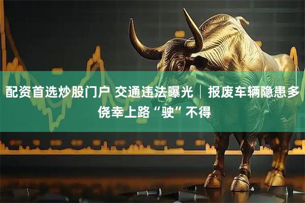 配资首选炒股门户 交通违法曝光│报废车辆隐患多 侥幸上路“驶”不得