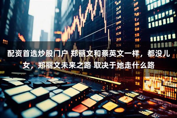 配资首选炒股门户 郑丽文和蔡英文一样，都没儿女，郑丽文未来之路 取决于她走什么路