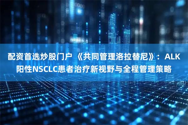 配资首选炒股门户 《共同管理洛拉替尼》：ALK阳性NSCLC患者治疗新视野与全程管理策略