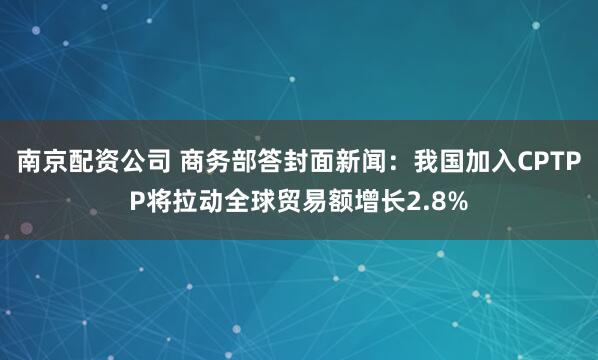 南京配资公司 商务部答封面新闻：我国加入CPTPP将拉动全球贸易额增长2.8%