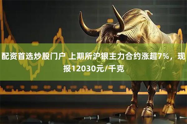 配资首选炒股门户 上期所沪银主力合约涨超7%，现报12030元/千克