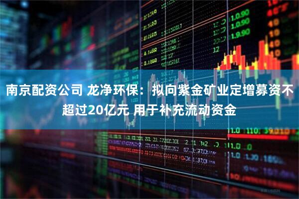 南京配资公司 龙净环保：拟向紫金矿业定增募资不超过20亿元 用于补充流动资金