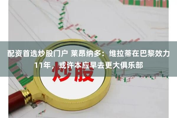 配资首选炒股门户 莱昂纳多：维拉蒂在巴黎效力11年，或许本应早去更大俱乐部