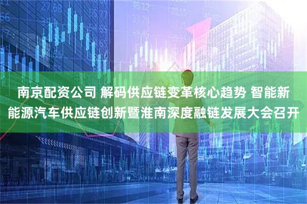 南京配资公司 解码供应链变革核心趋势 智能新能源汽车供应链创新暨淮南深度融链发展大会召开