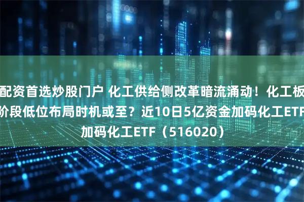 配资首选炒股门户 化工供给侧改革暗流涌动！化工板块再回调，阶段低位布局时机或至？近10日5亿资金加码化工ETF（516020）