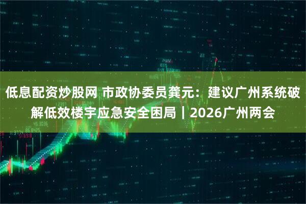 低息配资炒股网 市政协委员龚元：建议广州系统破解低效楼宇应急安全困局｜2026广州两会
