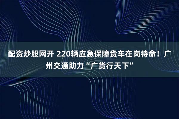 配资炒股网开 220辆应急保障货车在岗待命！广州交通助力“广货行天下”