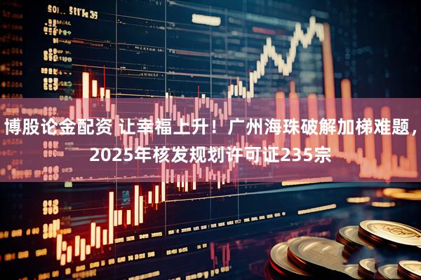 博股论金配资 让幸福上升！广州海珠破解加梯难题，2025年核发规划许可证235宗