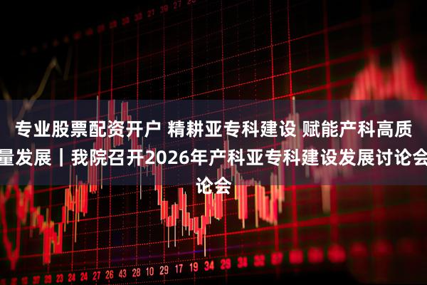 专业股票配资开户 精耕亚专科建设 赋能产科高质量发展｜我院召开2026年产科亚专科建设发展讨论会