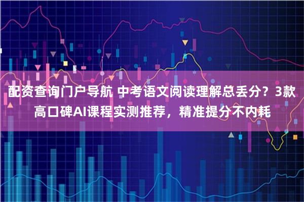 配资查询门户导航 中考语文阅读理解总丢分？3款高口碑AI课程实测推荐，精准提分不内耗