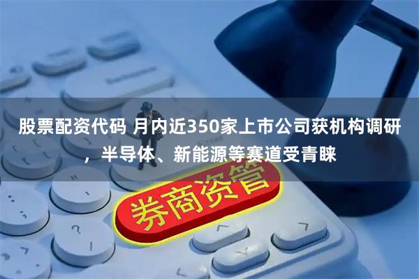 股票配资代码 月内近350家上市公司获机构调研，半导体、新能源等赛道受青睐