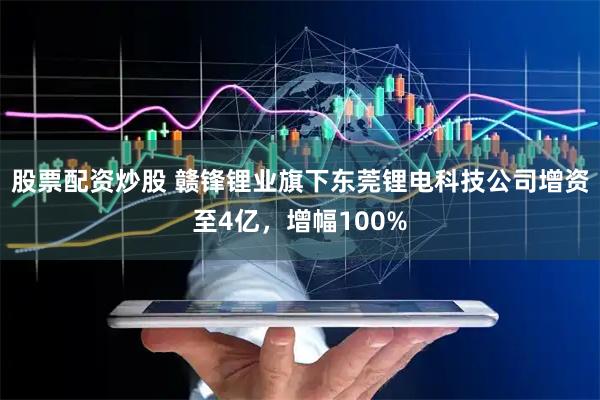 股票配资炒股 赣锋锂业旗下东莞锂电科技公司增资至4亿，增幅100%