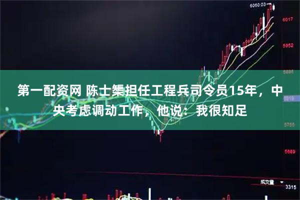第一配资网 陈士榘担任工程兵司令员15年，中央考虑调动工作，他说：我很知足