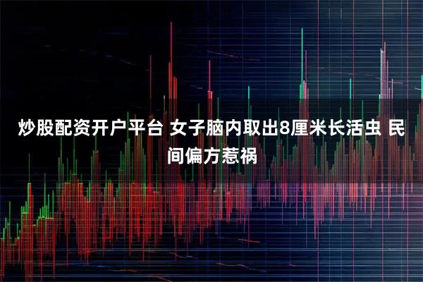 炒股配资开户平台 女子脑内取出8厘米长活虫 民间偏方惹祸