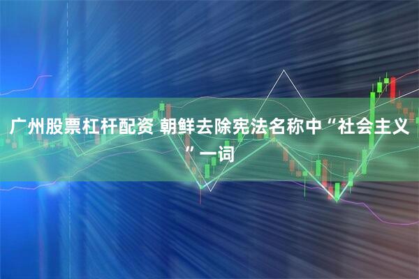 广州股票杠杆配资 朝鲜去除宪法名称中“社会主义”一词