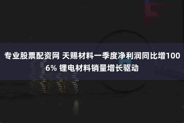 专业股票配资网 天赐材料一季度净利润同比增1006% 锂电材料销量增长驱动
