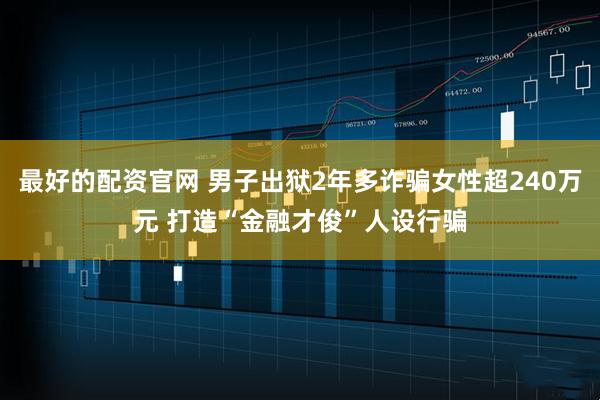 最好的配资官网 男子出狱2年多诈骗女性超240万元 打造“金融才俊”人设行骗