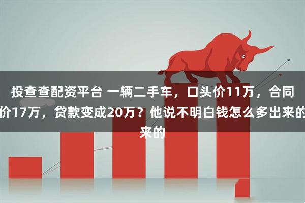 投查查配资平台 一辆二手车，口头价11万，合同价17万，贷款变成20万？他说不明白钱怎么多出来的